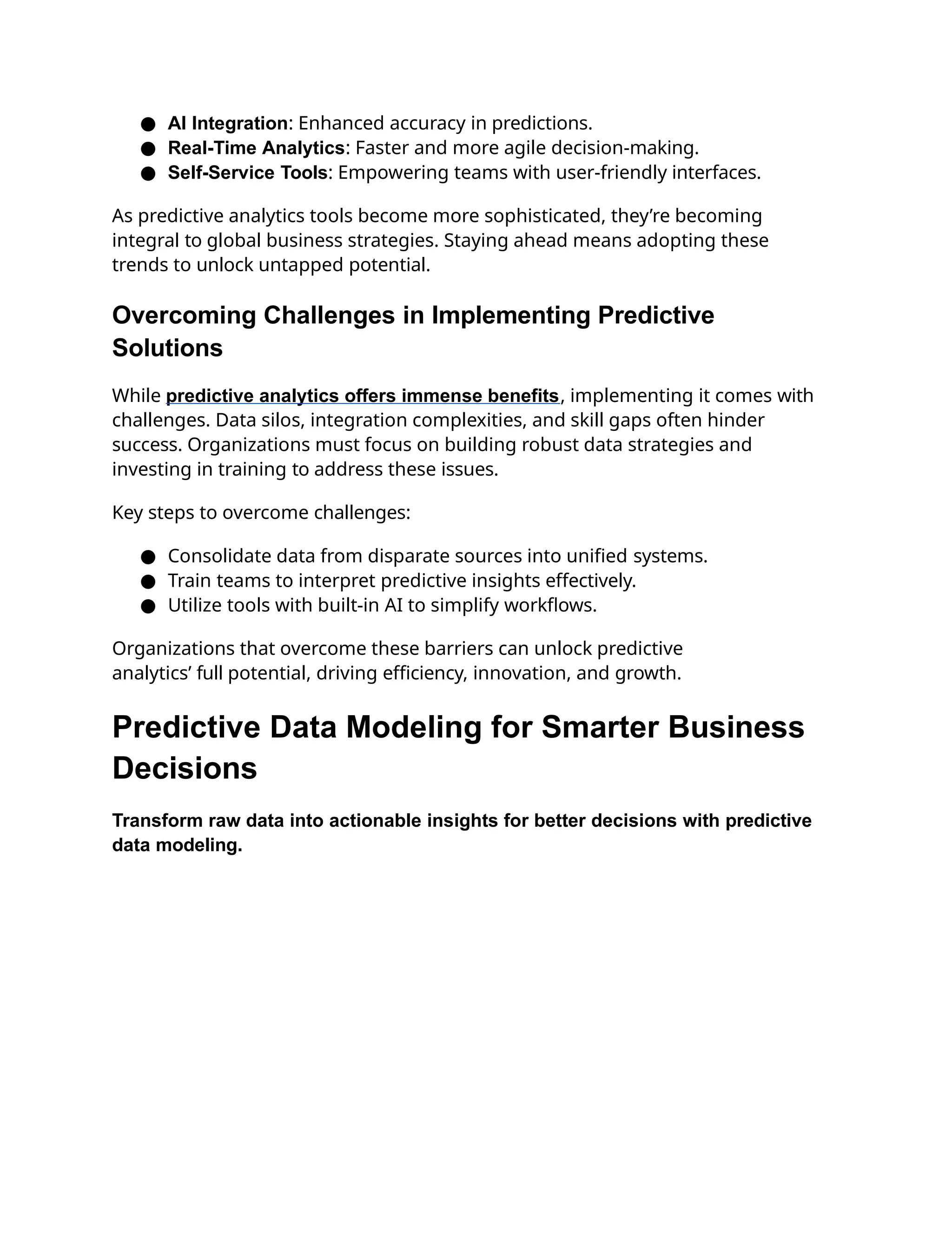● AI Integration: Enhanced accuracy in predictions.
● Real-Time Analytics: Faster and more agile decision-making.
● Self-Service Tools: Empowering teams with user-friendly interfaces.
As predictive analytics tools become more sophisticated, they’re becoming
integral to global business strategies. Staying ahead means adopting these
trends to unlock untapped potential.
Overcoming Challenges in Implementing Predictive
Solutions
While predictive analytics offers immense benefits, implementing it comes with
challenges. Data silos, integration complexities, and skill gaps often hinder
success. Organizations must focus on building robust data strategies and
investing in training to address these issues.
Key steps to overcome challenges:
● Consolidate data from disparate sources into unified systems.
● Train teams to interpret predictive insights effectively.
● Utilize tools with built-in AI to simplify workflows.
Organizations that overcome these barriers can unlock predictive
analytics’ full potential, driving efficiency, innovation, and growth.
Predictive Data Modeling for Smarter Business
Decisions
Transform raw data into actionable insights for better decisions with predictive
data modeling.
 