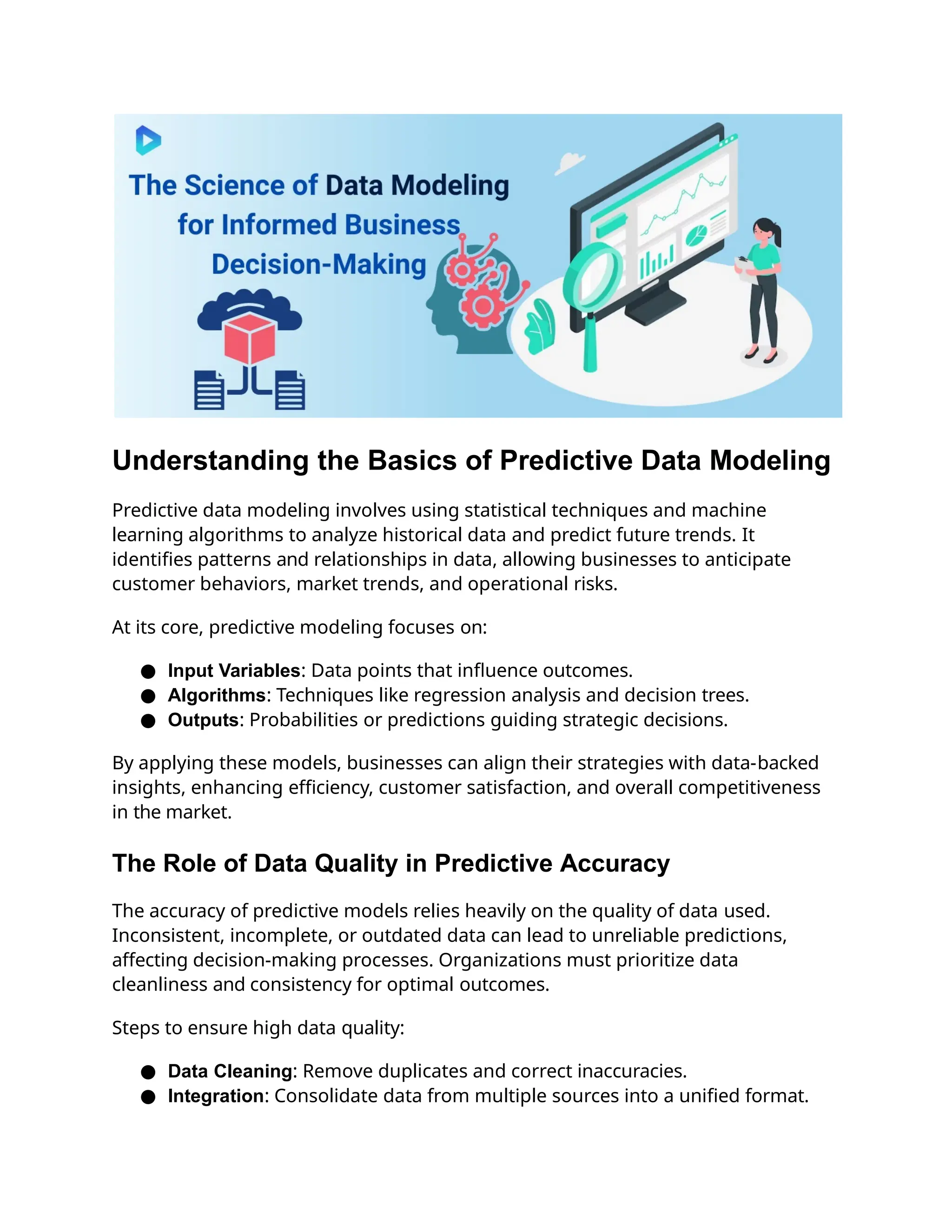 Understanding the Basics of Predictive Data Modeling
Predictive data modeling involves using statistical techniques and machine
learning algorithms to analyze historical data and predict future trends. It
identifies patterns and relationships in data, allowing businesses to anticipate
customer behaviors, market trends, and operational risks.
At its core, predictive modeling focuses on:
● Input Variables: Data points that influence outcomes.
● Algorithms: Techniques like regression analysis and decision trees.
● Outputs: Probabilities or predictions guiding strategic decisions.
By applying these models, businesses can align their strategies with data-backed
insights, enhancing efficiency, customer satisfaction, and overall competitiveness
in the market.
The Role of Data Quality in Predictive Accuracy
The accuracy of predictive models relies heavily on the quality of data used.
Inconsistent, incomplete, or outdated data can lead to unreliable predictions,
affecting decision-making processes. Organizations must prioritize data
cleanliness and consistency for optimal outcomes.
Steps to ensure high data quality:
● Data Cleaning: Remove duplicates and correct inaccuracies.
● Integration: Consolidate data from multiple sources into a unified format.
 