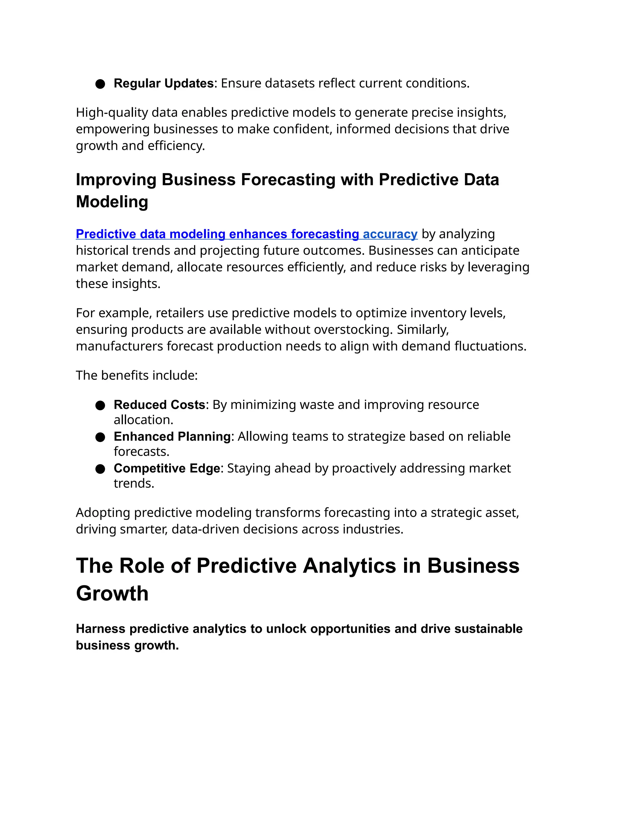 ● Regular Updates: Ensure datasets reflect current conditions.
High-quality data enables predictive models to generate precise insights,
empowering businesses to make confident, informed decisions that drive
growth and efficiency.
Improving Business Forecasting with Predictive Data
Modeling
Predictive data modeling enhances forecasting accuracy by analyzing
historical trends and projecting future outcomes. Businesses can anticipate
market demand, allocate resources efficiently, and reduce risks by leveraging
these insights.
For example, retailers use predictive models to optimize inventory levels,
ensuring products are available without overstocking. Similarly,
manufacturers forecast production needs to align with demand fluctuations.
The benefits include:
● Reduced Costs: By minimizing waste and improving resource
allocation.
● Enhanced Planning: Allowing teams to strategize based on reliable
forecasts.
● Competitive Edge: Staying ahead by proactively addressing market
trends.
Adopting predictive modeling transforms forecasting into a strategic asset,
driving smarter, data-driven decisions across industries.
The Role of Predictive Analytics in Business
Growth
Harness predictive analytics to unlock opportunities and drive sustainable
business growth.
 