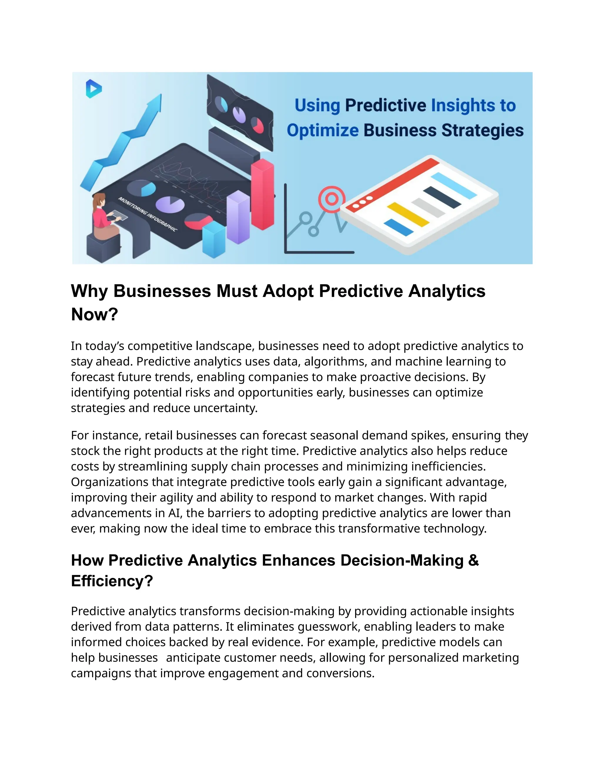 Why Businesses Must Adopt Predictive Analytics
Now?
In today’s competitive landscape, businesses need to adopt predictive analytics to
stay ahead. Predictive analytics uses data, algorithms, and machine learning to
forecast future trends, enabling companies to make proactive decisions. By
identifying potential risks and opportunities early, businesses can optimize
strategies and reduce uncertainty.
For instance, retail businesses can forecast seasonal demand spikes, ensuring they
stock the right products at the right time. Predictive analytics also helps reduce
costs by streamlining supply chain processes and minimizing inefficiencies.
Organizations that integrate predictive tools early gain a significant advantage,
improving their agility and ability to respond to market changes. With rapid
advancements in AI, the barriers to adopting predictive analytics are lower than
ever, making now the ideal time to embrace this transformative technology.
How Predictive Analytics Enhances Decision-Making &
Efficiency?
Predictive analytics transforms decision-making by providing actionable insights
derived from data patterns. It eliminates guesswork, enabling leaders to make
informed choices backed by real evidence. For example, predictive models can
help businesses anticipate customer needs, allowing for personalized marketing
campaigns that improve engagement and conversions.
 
