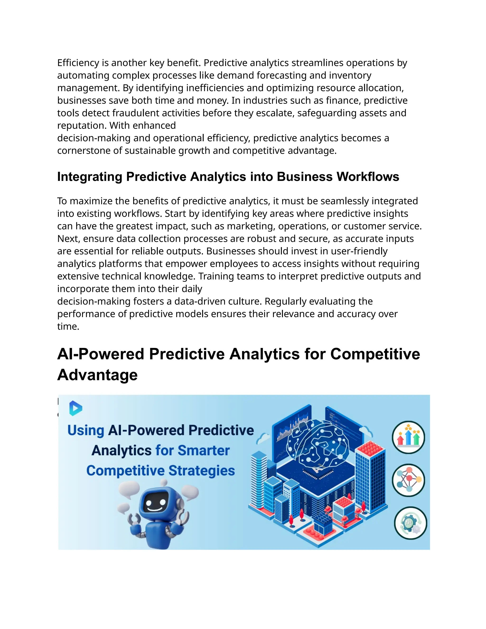 Efficiency is another key benefit. Predictive analytics streamlines operations by
automating complex processes like demand forecasting and inventory
management. By identifying inefficiencies and optimizing resource allocation,
businesses save both time and money. In industries such as finance, predictive
tools detect fraudulent activities before they escalate, safeguarding assets and
reputation. With enhanced
decision-making and operational efficiency, predictive analytics becomes a
cornerstone of sustainable growth and competitive advantage.
Integrating Predictive Analytics into Business Workflows
To maximize the benefits of predictive analytics, it must be seamlessly integrated
into existing workflows. Start by identifying key areas where predictive insights
can have the greatest impact, such as marketing, operations, or customer service.
Next, ensure data collection processes are robust and secure, as accurate inputs
are essential for reliable outputs. Businesses should invest in user-friendly
analytics platforms that empower employees to access insights without requiring
extensive technical knowledge. Training teams to interpret predictive outputs and
incorporate them into their daily
decision-making fosters a data-driven culture. Regularly evaluating the
performance of predictive models ensures their relevance and accuracy over
time.
AI-Powered Predictive Analytics for Competitive
Advantage
Revolutionize decision-making with AI-powered predictive analytics to outpace
competitors and drive success.
 