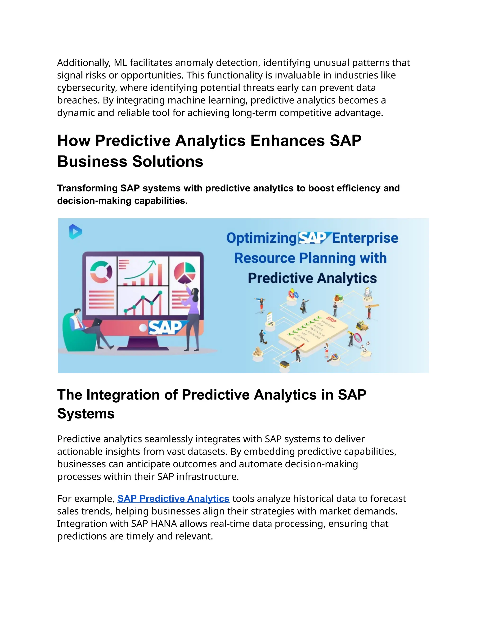 Additionally, ML facilitates anomaly detection, identifying unusual patterns that
signal risks or opportunities. This functionality is invaluable in industries like
cybersecurity, where identifying potential threats early can prevent data
breaches. By integrating machine learning, predictive analytics becomes a
dynamic and reliable tool for achieving long-term competitive advantage.
How Predictive Analytics Enhances SAP
Business Solutions
Transforming SAP systems with predictive analytics to boost efficiency and
decision-making capabilities.
The Integration of Predictive Analytics in SAP
Systems
Predictive analytics seamlessly integrates with SAP systems to deliver
actionable insights from vast datasets. By embedding predictive capabilities,
businesses can anticipate outcomes and automate decision-making
processes within their SAP infrastructure.
For example, SAP Predictive Analytics tools analyze historical data to forecast
sales trends, helping businesses align their strategies with market demands.
Integration with SAP HANA allows real-time data processing, ensuring that
predictions are timely and relevant.
 