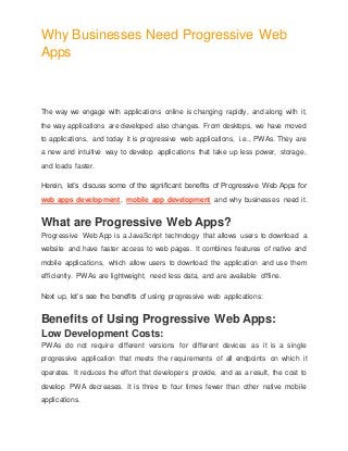 Why Businesses Need Progressive Web
Apps
The way we engage with applications online is changing rapidly, and along with it,
the way applications are developed also changes. From desktops, we have moved
to applications, and today it is progressive web applications, i.e., PWAs. They are
a new and intuitive way to develop applications that take up less power, storage,
and loads faster.
Herein, let’s discuss some of the significant benefits of Progressive Web Apps for
web apps development, mobile app development and why businesses need it.
What are Progressive Web Apps?
Progressive Web App is a JavaScript technology that allows users to download a
website and have faster access to web pages. It combines features of native and
mobile applications, which allow users to download the application and use them
efficiently. PWAs are lightweight, need less data, and are available offline.
Next up, let’s see the benefits of using progressive web applications:
Benefits of Using Progressive Web Apps:
Low Development Costs:
PWAs do not require different versions for different devices as it is a single
progressive application that meets the requirements of all endpoints on which it
operates. It reduces the effort that developers provide, and as a result, the cost to
develop PWA decreases. It is three to four times fewer than other native mobile
applications.
 