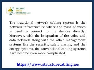 The traditional network cabling system is the
network infrastructure where the mass of wires
is used to connect to the devices directly.
Moreover, with the integration of the voice and
data network along with the other management
systems like the security, safety alarms, and the
energy systems, the conventional cabling systems
have become even more complicated.
https://www.structurecabling.ae/
 