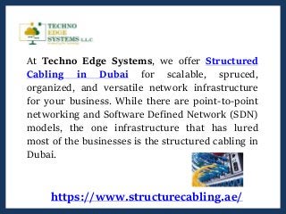 At Techno Edge Systems, we offer Structured
Cabling in Dubai for scalable, spruced,
organized, and versatile network infrastructure
for your business. While there are point-to-point
networking and Software Defined Network (SDN)
models, the one infrastructure that has lured
most of the businesses is the structured cabling in
Dubai.
https://www.structurecabling.ae/
 