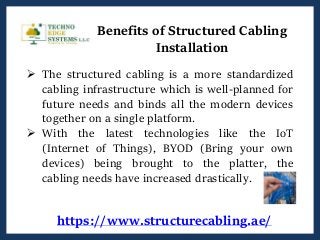https://www.structurecabling.ae/
Benefits of Structured Cabling
Installation
 The structured cabling is a more standardized
cabling infrastructure which is well-planned for
future needs and binds all the modern devices
together on a single platform.
 With the latest technologies like the IoT
(Internet of Things), BYOD (Bring your own
devices) being brought to the platter, the
cabling needs have increased drastically.
 