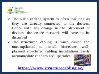 https://www.structurecabling.ae/
 The older cabling system is often too long as
they are directly connected to the devices.
Hence with any change in the placement of
devices, the entire network will have to be
disturbed
 The structured cabling is much easier and
uncomplicated to install. Moreover, well-
planned structured cabling installations easily
accommodate changes and upgrades.
 