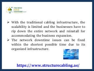 https://www.structurecabling.ae/
 With the traditional cabling infrastructure, the
scalability is limited and the businesses have to
rip down the entire network and reinstall for
accommodating the business expansion.
 The network downtime issues can be fixed
within the shortest possible time due to its
organized infrastructure.
 