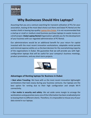 Why Businesses Should Hire Laptops?
Assuming that you are a venture searching for transient utilization of PCs for your
association, leasing id the most ideal choice out there and Dubai PC Rental are the
market chiefs in leasing top-quality Laptop Hire Dubai. It is not recommended that
a startup or small or medium-sized business purchase laptops to waste money on
a brief project. Dubai Laptop Rental Organization upholds you for the development
of your business with our regarded administration of PC Rental.
Our administrations would be an additional benefit for your return for capital
invested with the most recent innovation workstations, adaptable rental periods
and minimal expense settles on us the best decision for the overwhelming majority
of the organizations in Dubai. We guarantee that we will provide you with high-
configuration laptops that will be useful for your company's business meetings,
product promotions, and any short-term projects.
Advantages of Renting laptops for Business in Dubai:
• Best when Traveling: We have with us the most recent innovation lightweight
workstations that look snazzy during your business ventures. Our laptops are the
best option for renting due to their high configuration and simple Wi-Fi
connectivity.
• Our motto is security and safety: We set aside some margin to arrange the
workstations and guarantee every one of the information has been eradicated prior
to leasing them to different clients. Therefore, it is impossible to misuse any of your
data stored in our laptops.
 