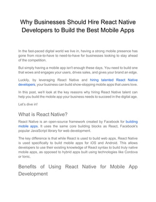 Why Businesses Should Hire React Native
Developers to Build the Best Mobile Apps
In the fast-paced digital world we live in, having a strong mobile presence has
gone from nice-to-have to need-to-have for businesses looking to stay ahead
of the competition.
But simply having a mobile app isn't enough these days. You need to build one
that wows and engages your users, drives sales, and gives your brand an edge.
Luckily, by leveraging React Native and hiring talented React Native
developers, your business can build show-stopping mobile apps that users love.
In this post, we’ll look at the key reasons why hiring React Native talent can
help you build the mobile app your business needs to succeed in the digital age.
Let’s dive in!
What is React Native?
React Native is an open-source framework created by Facebook for building
mobile apps. It uses the same core building blocks as React, Facebook's
popular JavaScript library for web development.
The key difference is that while React is used to build web apps, React Native
is used specifically to build mobile apps for iOS and Android. This allows
developers to use their existing knowledge of React syntax to build truly native
mobile apps, as opposed to hybrid apps built using technologies like Cordova
or Ionic.
Benefits of Using React Native for Mobile App
Development
 