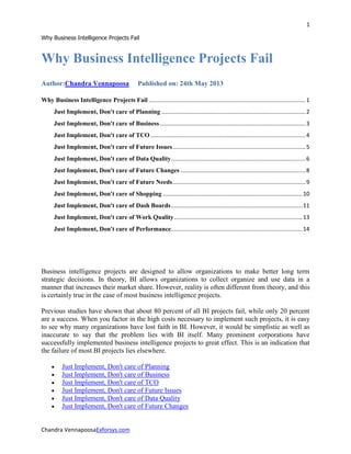 1
Why Business Intelligence Projects Fail
Chandra VennapoosaExforsys.com
Why Business Intelligence Projects Fail
Author:Chandra Vennapoosa Published on: 24th May 2013
Why Business Intelligence Projects Fail ...................................................................................................1
Just Implement, Don't care of Planning ...........................................................................................2
Just Implement, Don't care of Business............................................................................................3
Just Implement, Don't care of TCO..................................................................................................4
Just Implement, Don't care of Future Issues....................................................................................5
Just Implement, Don't care of Data Quality.....................................................................................6
Just Implement, Don't care of Future Changes ...............................................................................8
Just Implement, Don't care of Future Needs....................................................................................9
Just Implement, Don't care of Shopping ........................................................................................10
Just Implement, Don't care of Dash Boards...................................................................................11
Just Implement, Don't care of Work Quality.................................................................................13
Just Implement, Don't care of Performance...................................................................................14
Business intelligence projects are designed to allow organizations to make better long term
strategic decisions. In theory, BI allows organizations to collect organize and use data in a
manner that increases their market share. However, reality is often different from theory, and this
is certainly true in the case of most business intelligence projects.
Previous studies have shown that about 80 percent of all BI projects fail, while only 20 percent
are a success. When you factor in the high costs necessary to implement such projects, it is easy
to see why many organizations have lost faith in BI. However, it would be simplistic as well as
inaccurate to say that the problem lies with BI itself. Many prominent corporations have
successfully implemented business intelligence projects to great effect. This is an indication that
the failure of most BI projects lies elsewhere.
Just Implement, Don't care of Planning
Just Implement, Don't care of Business
Just Implement, Don't care of TCO
Just Implement, Don't care of Future Issues
Just Implement, Don't care of Data Quality
Just Implement, Don't care of Future Changes
 
