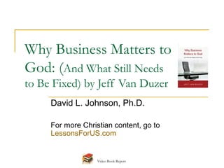 Why Business Matters to
God: (And What Still Needs
to Be Fixed) by Jeff Van Duzer
     David L. Johnson, Ph.D.

     For more Christian content, go to
     LessonsForUS.com


                   Video Book Report
 