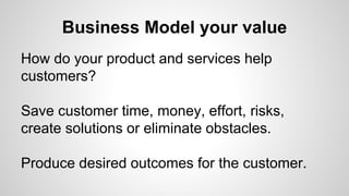 Business Model your value
How do your product and services help
customers?
Save customer time, money, effort, risks,
create solutions or eliminate obstacles.
Produce desired outcomes for the customer.
 