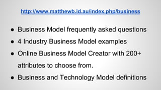 http://www.matthewb.id.au/index.php/business
● Business Model frequently asked questions
● 4 Industry Business Model examples
● Online Business Model Creator with 200+
attributes to choose from.
● Business and Technology Model definitions
 