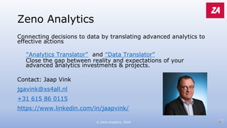 Zeno Analytics
Connecting decisions to data by translating advanced analytics to
effective actions
“Analytics Translator” and “Data Translator”
Close the gap between reality and expectations of your
advanced analytics investments & projects.
Contact: Jaap Vink
jgavink@xs4all.nl
+31 615 86 0115
https://www.linkedin.com/in/jaapvink/
© Zeno Analytics, 2018
 