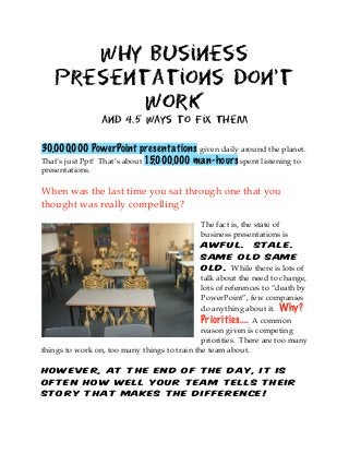 Why Business
Presentations Don’t
Work
and 4.5 Ways to Fix Them
30,000,000 PowerPoint presentations given daily around the planet.
That’s just Ppt! That’s about 15,000,000 man-hours spent listening to
presentations.
When was the last time you sat through one that you
thought was really compelling?
The fact is, the state of
business presentations is
awful. Stale.
Same old same
old. While there is lots of
talk about the need to change,
lots of references to “death by
PowerPoint”, few companies
do anything about it. Why?
Priorities.... A common
reason given is competing
priorities. There are too many
things to work on, too many things to train the team about.
However, at the end of the day, it is
often how well your team tells their
story that makes the difference!
 