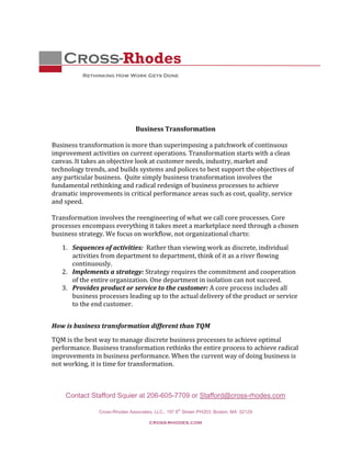  
 


    Cross-Rhodes
           Rethinking How Work Gets Done
 
 
 
                                             
                                             
                              Business Transformation 
                                             
Business transformation is more than superimposing a patchwork of continuous 
improvement activities on current operations. Transformation starts with a clean 
canvas. It takes an objective look at customer needs, industry, market and 
technology trends, and builds systems and polices to best support the objectives of 
any particular business.  Quite simply business transformation involves the 
fundamental rethinking and radical redesign of business processes to achieve 
dramatic improvements in critical performance areas such as cost, quality, service 
and speed.  
 
Transformation involves the reengineering of what we call core processes. Core 
processes encompass everything it takes meet a marketplace need through a chosen 
business strategy. We focus on workflow, not organizational charts: 
    1. Sequences of activities:  Rather than viewing work as discrete, individual 
       activities from department to department, think of it as a river flowing 
       continuously. 
    2. Implements a strategy: Strategy requires the commitment and cooperation 
       of the entire organization. One department in isolation can not succeed.  
    3. Provides product or service to the customer: A core process includes all 
       business processes leading up to the actual delivery of the product or service 
       to the end customer.  
        
How is business transformation different than TQM  

TQM is the best way to manage discrete business processes to achieve optimal 
performance. Business transformation rethinks the entire process to achieve radical 
improvements in business performance. When the current way of doing business is 
not working, it is time for transformation. 

 

     Contact Stafford Squier at 206-605-7709 or Stafford@cross-rhodes.com
                                                  th
                Cross-Rhodes Associates, LLC., 197 8 Street–PH203; Boston, MA 02129

                                      cross-rhodes.com 
 
 