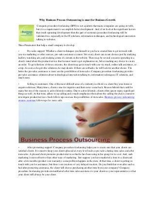 Why Business Process Outsourcing is must for Business Growth
Company procedure freelancing (BPO) is not a pattern that many companies are going on with,
but it is a requirement to accomplish better development. And, if we look at the significant factors
that result operating development then the part of economic procedure freelancing will be
validated too, especially in the IT solutions, information techniques, and technological innovation
talking to websites.
Three Parameters that help a small company to develop
• Pre-sales support: Whether a client techniques you himself or you have created him to get in touch with
you via marketing or other sources, pre-sales assistance is must. Not every client can create choices just by studying
leaflets, watching ads, and studying a item of content on the website. There may be several concerns operating in a
client's mind about the product/service that he must want to get explanation on, before making any choice to create
an order. To get solutions of those concerns, the client may get in touch with you via email, online talk assistance, or
a trip. As soon as he gets the solutions, he may decide. If there are setbacks, he will look for another choice. The
better the pre-sales assistance is more are the possibilities of item sales. Company procedure freelancing provides
pre-sales assistance solutions about technological innovation talking to, information techniques, IT solutions, and
much more.
• Selling to customers: One of the most difficult areas of a industry is effective a client buy your items or
acquire solutions. Many times, clients come for inquiries and then never come back. Reason behind that could be
many but one of the reasons is active lifestyle routine. Due to active lifestyle, clients often ignore many significant
things as well. At that time, adhere to up calling and e-mails emphasize them about the calling they have created to
investigate product/services. Such follow-ups increase the possibilities of item sales. Business process outsourcing
ensures customer follow-ups for more calls.
• After promoting support: Company procedure freelancing helps you to create sure that your clients are
satisfied clients. It is must to keep your clients pleased at every level such as pre-sales, during item sales, and after
item sales. A pleased client promotes products/services that he has been using in his group for no cost. And, such
marketing is more effective than other ways of marketing. Just suppose you have marketed a item to a client and
after a few months (product is in warranty), some problem happens in the item. At that time, a client is getting in
touch with you for assistance, but there is no reaction or very delayed reaction. Do you think that even after such a
bad after promoting assistance, the client will choose purchasing another item from your company? Company
procedure freelancing provides instant/fasted after item sales assistance to your clients as your representative so that
your client will always be your client.
 