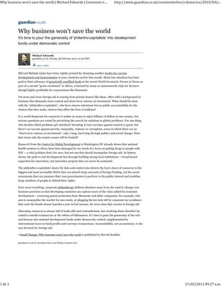 Why business won't save the world | Michael Edwards | Comment is ...                        http://www.guardian.co.uk/commentisfree/cifamerica/2010/feb/...




           Why business won't save the world
           It's time to pour the generosity of 'philantro-capitalists' into development
           funds under democratic control


                       Michael Edwards
                       guardian.co.uk, Sunday 28 February 2010 10.00 GMT

                           larger | smaller



           Bill and Melinda Gates have been rightly praised for donating another $10bn for vaccine
           development and immunisation in poor countries earlier this month. Much less attention has been
           paid to their advocacy of genetically modified foods at the recent World Economic Forum in Davos as
           part of a second "green revolution" in Africa, criticised by many as unnecessarily risky for farmers
           though highly-profitable for corporations like Monsanto.

           Yet more and more foreign aid is coming from private donors like these, often with a background in
           business that demands more control and short-term returns on investment. What should be done
           with the "philanthro-capitalists", who have sincere intentions but no public accountability for the
           choices that they make, choices that affect the lives of millions?

           In a world desperate for resources it makes no sense to reject billions of dollars in new money, but
           serious questions are raised by privatising the search for solutions to global problems. For one thing,
           who decides which problems get attention? Investing in new vaccines against malaria is great, but
           there's no vaccine against poverty, inequality, violence or corruption, areas in which there are no
           "short-term returns on investment", only a long, hard slog through politics and social change. Does
           that mean only the easiest causes will be funded?

           Research from the Centre for Global Development in Washington DC already shows that national
           health systems in Africa have been damaged by too much of a focus on getting drugs to people with
           HIV – a vital problem that's for sure, but not one that should monopolise foreign aid. As history
           shows, the path to real development lies through building strong local institutions – broad-based
           capacities for innovation, not innovative projects that can never be sustained.

           The philanthro-capitalists' desire for data and control also directs the lion's share of resources to the
           biggest and most accessible NGOs that can absorb large amounts of foreign funding, not the social
           movements that can pressure their own governments to perform in the public interest and mobilise
           large numbers of people to defend their rights.

           Even more troubling, corporate philanthropy deflects attention away from the need to change core
           business practices so that developing countries can capture more of the value added by economic
           development – removing patent protection from Monsanto and other companies, for example, who
           aim to monopolise the market for new seeds, or plugging the tax hole left by corporate tax avoidance
           that costs the South almost $400bn a year in lost income, far more than they receive in foreign aid.

           Allocating resources is always full of trade-offs and contradictions, but resolving them shouldn't be
           ceded to outside technocrats or the whims of billionaires. It's time to pour the generosity of the rich
           and famous into national development funds under democratic control, supplemented by
           international taxes on bank profits and currency transactions. Accountability, not accountancy, is the
           way forward for foreign aid.

           • Small Change: Why business won't save the world is published by Berrett Koehler

           guardian.co.uk © Guardian News and Media Limited 2011




1 de 1                                                                                                                               17/02/2011 09:27 a.m.
 
