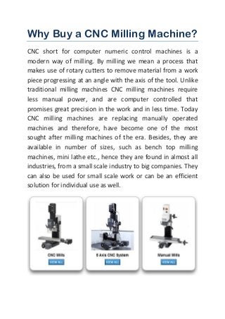 Why Buy a CNC Milling Machine? CNC short for computer numeric control machines is a modern way of milling. By milling we mean a process that makes use of rotary cutters to remove material from a work piece progressing at an angle with the axis of the tool. Unlike traditional milling machines CNC milling machines require less manual power, and are computer controlled that promises great precision in the work and in less time. Today CNC milling machines are replacing manually operated machines and therefore, have become one of the most sought after milling machines of the era. Besides, they are available in number of sizes, such as bench top milling machines, mini lathe etc., hence they are found in almost all industries, from a small scale industry to big companies. They can also be used for small scale work or can be an efficient solution for individual use as well. 
 