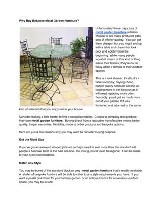 Why Buy Bespoke Metal Garden Furniture?

                                                           Unfortunately these days, lots of
                                                           metal garden furniture retailers
                                                           choose to sell mass produced patio
                                                           sets of inferior quality. You can get
                                                           them cheaply, but you might end up
                                                           with a table and chairs that look
                                                           poor and wobbly from the
                                                           beginning. While many people
                                                           wouldn’t dream of this kind of thing
                                                           inside their homes, they’re not as
                                                           fussy when it comes to their outdoor
                                                           spaces.

                                                           This is a real shame. Firstly, it’s a
                                                           false economy; buying cheap,
                                                           poorer quality furniture will end up
                                                           costing more in the long run as it
                                                           will need replacing more often.
                                                           Secondly, you’d get so much more
                                                           out of your garden if it was
                                                           furnished and adorned to the same
kind of standard that you enjoy inside your house.

Consider looking a little harder to find a specialist retailer. Choose a company that produce
their own metal garden furniture. Buying direct from a reputable manufacturer means better
quality, longer warranties, flexibility, made to order products and bespoke options.

Here are just a few reasons why you may want to consider buying bespoke.

Get the Right Size

If you’ve got an awkward shaped patio or perhaps need to seat more than the standard 4/6
people a bespoke table is the best solution. Be it long, round, oval, hexagonal, it can be made
to your exact specifications.

Match any Style

You may be bored of the standard black or grey metal garden furniture that’s readily available.
A retailer of bespoke furniture will be able to cater to any style requirements you have. If you
want a pastel pink finish for your fantasy garden or an antique bronze for a luxurious outdoor
space, you may be in luck.
 