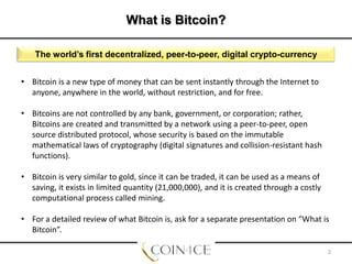What is Bitcoin?
The world’s first decentralized, peer-to-peer, digital crypto-currency
• Bitcoin is a new type of money that can be sent instantly through the Internet to
anyone, anywhere in the world, without restriction, and for free.

• Bitcoins are not controlled by any bank, government, or corporation; rather,
Bitcoins are created and transmitted by a network using a peer-to-peer, open
source distributed protocol, whose security is based on the immutable
mathematical laws of cryptography (digital signatures and collision-resistant hash
functions).
• Bitcoin is very similar to gold, since it can be traded, it can be used as a means of
saving, it exists in limited quantity (21,000,000), and it is created through a costly
computational process called mining.
• For a detailed review of what Bitcoin is, ask for a separate presentation on “What is
Bitcoin”.
2

 