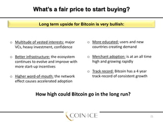 What’s a fair price to start buying?
Anything under $1000 USD/BTC? bullish:
Long term upside for Bitcoin is veryNow?

o Multitude of vested interests: major
VCs, heavy investment, confidence

o More educated: users and new
countries creating demand

o Better infrastructure: the ecosystem
continues to evolve and improve with
more start-up incentives

o Merchant adoption: is at an all time
high and growing rapidly

o Higher word-of-mouth: the network
effect causes accelerated adoption

o Track record: Bitcoin has a 4 year
track-record of consistent growth

How high could Bitcoin go in the long run?

21

 