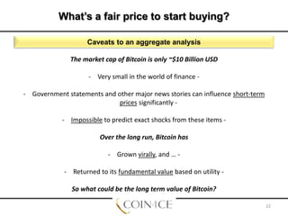 What’s a fair price to start buying?
Caveats to an aggregate analysis
The market cap of Bitcoin is only ~$10 Billion USD
- Very small in the world of finance - Government statements and other major news stories can influence short-term
prices significantly - Impossible to predict exact shocks from these items Over the long run, Bitcoin has
- Grown virally, and … - Returned to its fundamental value based on utility So what could be the long term value of Bitcoin?
22

 