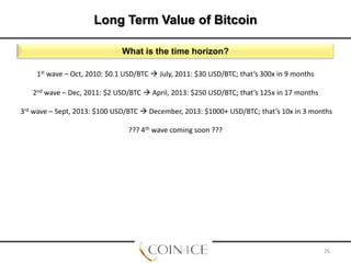 Long Term Value of Bitcoin
What is the time horizon?
1st wave – Oct, 2010: $0.1 USD/BTC  July, 2011: $30 USD/BTC; that’s 300x in 9 months
2nd wave – Dec, 2011: $2 USD/BTC  April, 2013: $250 USD/BTC; that’s 125x in 17 months
3rd wave – Sept, 2013: $100 USD/BTC  December, 2013: $1000+ USD/BTC; that’s 10x in 3 months
??? 4th wave coming soon ???

26

 
