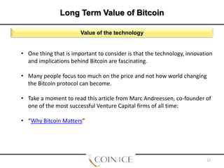 Long Term Value of Bitcoin
Value of the technology

• One thing that is important to consider is that the technology, innovation
and implications behind Bitcoin are fascinating.
• Many people focus too much on the price and not how world changing
the Bitcoin protocol can become.
• Take a moment to read this article from Marc Andreessen, co-founder of
one of the most successful Venture Capital firms of all time:
• “Why Bitcoin Matters”

27

 