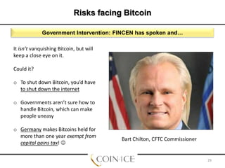 Risks facing Bitcoin
Government Intervention: FINCEN has spoken and…
It isn’t vanquishing Bitcoin, but will
keep a close eye on it.
Could it?
o To shut down Bitcoin, you’d have
to shut down the internet
o Governments aren’t sure how to
handle Bitcoin, which can make
people uneasy

o Germany makes Bitcoins held for
more than one year exempt from
capital gains tax! 

Bart Chilton, CFTC Commissioner

29

 