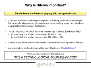 Why is Bitcoin important?
Bitcoin levels the financial playing field on a global scale
• As Bitcoin awareness and acceptance grows, it will help eliminate disadvantages
felt by people who currently lack access to a strong banking system and who have
no protection from currency fluctuation.

• As of January 23rd, 2014 Bitcoin’s market cap is above $10 Billion USD
• In June 2013, the market cap exceeded $1 Billion USD
• In June 2011, the market cap exceeded $10 Million USD
• Anyone in the world with internet access can utilize Bitcoin as a payment method.
• An informative, brief and simple video from Bitcoin.org: What is Bitcoin?
When asked about Bitcoin, Bill Gates said

"IT'S A TECHNOLOGICAL TOUR-DE-FORCE"
3

 
