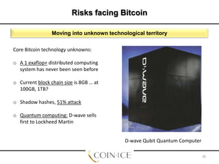 Risks facing Bitcoin
Moving into unknown technological territory
Core Bitcoin technology unknowns:
o A 1 exaflop+ distributed computing
system has never been seen before
o Current block chain size is 8GB … at
100GB, 1TB?
o Shadow hashes, 51% attack
o Quantum computing: D-wave sells
first to Lockheed Martin
D-wave Qubit Quantum Computer
30

 