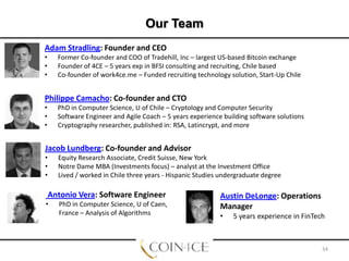 Our Team
Adam Stradling: Founder and CEO
•
•
•

Former Co-founder and COO of Tradehill, Inc – largest US-based Bitcoin exchange
Founder of 4CE – 5 years exp in BFSI consulting and recruiting, Chile based
Co-founder of work4ce.me – Funded recruiting technology solution, Start-Up Chile

Philippe Camacho: Co-founder and CTO
•
•
•

PhD in Computer Science, U of Chile – Cryptology and Computer Security
Software Engineer and Agile Coach – 5 years experience building software solutions
Cryptography researcher, published in: RSA, Latincrypt, and more

Jacob Lundberg: Co-founder and Advisor
•
•
•

Equity Research Associate, Credit Suisse, New York
Notre Dame MBA (Investments focus) – analyst at the Investment Office
Lived / worked in Chile three years - Hispanic Studies undergraduate degree

Antonio Vera: Software Engineer
•

PhD in Computer Science, U of Caen,
France – Analysis of Algorithms

Austin DeLonge: Operations
Manager
•

5 years experience in FinTech

34

 