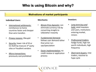 Who is using Bitcoin and why?
Motivations of market participants
Individual Users:

Merchants:

Investors:

•

International settlements:
remittances to home
countries faster and cheaper
than wire transfers

•

Bitcoin Price Agnostic: can
eliminate currency risk by
converting straight to
USD/other instantly

•

Long term buy and
hold: retail investors
and users, institutions
entering market,
miners

•

Privacy reasons: Okcupid

•

•

•

Security: lower risk of ID or
CC theft by insecure 3rd party
sites or fraudlent vendors

Fundamental Demand:
follows user demand rather
than price runups/speculation

Professional traders:
hedge funds, high net
worth individuals, high
frequency

•

Short term buyers: new
traders, reactive to
hype cycle

•

Micro-transactions:
previously cost prohibited

•

Easier implementation: no
credit review or application
process

5

 