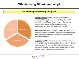 Who is using Bitcoin and why?
The viral loop for market participants
Individual Users: need a better way to send money
securely, cheaply, globally, and privately. Unbanked
populations worldwide need a secure value transfer
system. Some users need to escape monetary
pressures/restrictions (i.e. Argentina, Cyprus).

Individuals

Merchants

Investors

Merchants: need users to pay for goods and services in
Bitcoin to save on credit card (or other payment system)
fees. Merchants get instant access to a global market:
banked or unbanked.
Investors: need fundamental non-speculative demand to
carry long term price appreciation. Continued investment
fuels user growth and merchant adoption. Users and
merchants are also investors when they choose to hold
Bitcoins rather than convert them instantly.

6

 