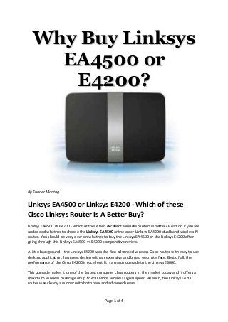Why Buy Linksys
     EA4500 or
      E4200?




By Funner Montag


Linksys EA4500 or Linksys E4200 - Which of these
Cisco Linksys Router Is A Better Buy?
Linksys EA4500 vs E4200 - which of these two excellent wireless routers is better? Read on if you are
undecided whether to choose the Linksys EA4500 or the older Linksys EA4200 dual band wireless-N
router. You should be very clear on whether to buy the Linksys EA4500 or the Linksys E4200 after
going through this Linksys EA4500 vs E4200 comparative review.

A little background – the Linksys E4200 was the first advanced wireless Cisco router with easy to use
desktop application, has great design with an extensive and broad web interface. Best of all, the
performance of the Cisco E4200 is excellent. It is a major upgrade to the Linksys E3000.

This upgrade makes it one of the fastest consumer class routers in the market today and it offers a
maximum wireless coverage of up to 450 Mbps wireless signal speed. As such, the Linksys E4200
router was clearly a winner with both new and advanced users.



                                             Page 1 of 4
 