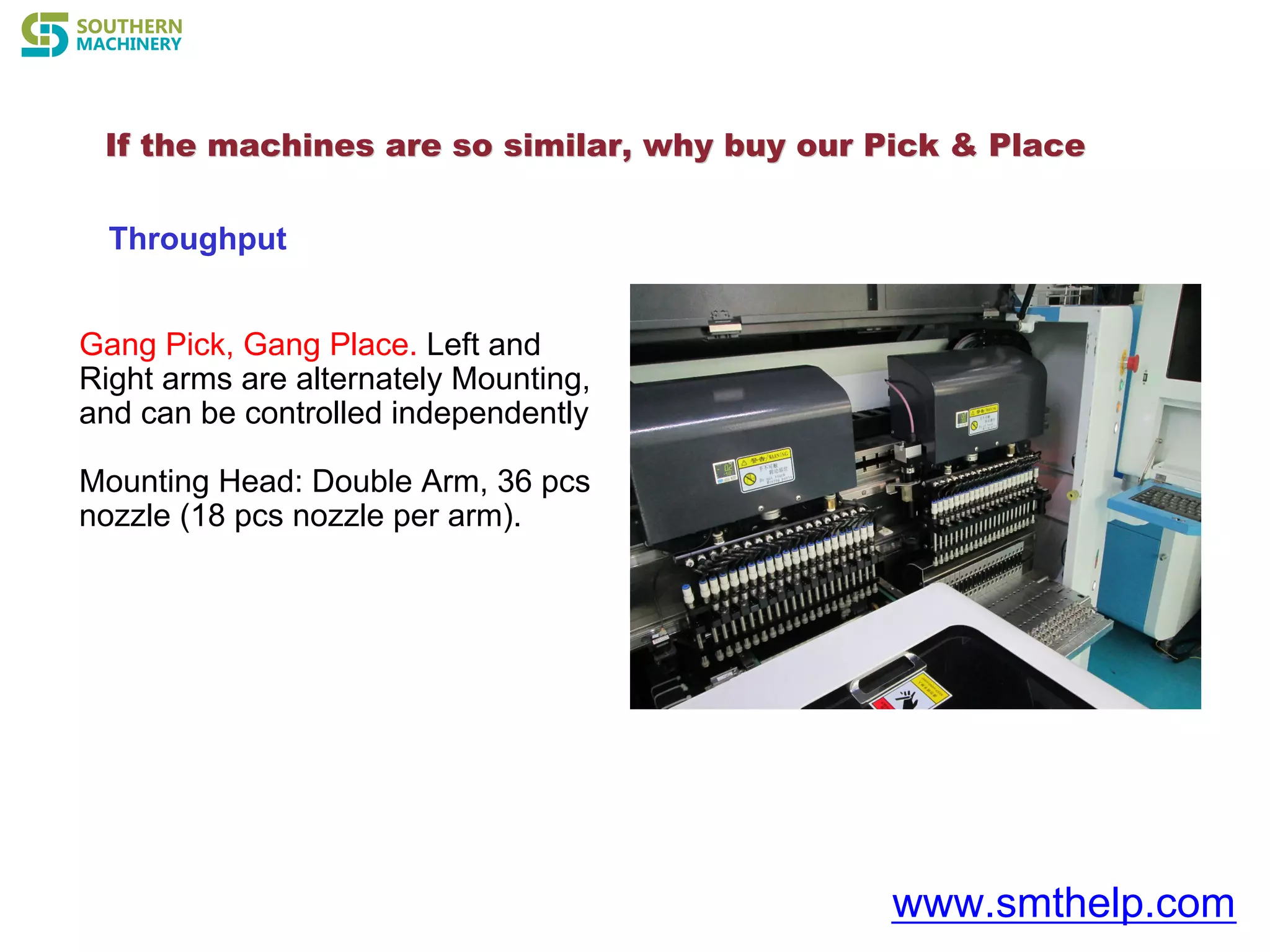 If the machines are so similar, why buyIf the machines are so similar, why buy our Pick & Placeour Pick & Place
www.smthelp.com
Throughput
Gang Pick, Gang Place. Left and
Right arms are alternately Mounting,
and can be controlled independently
Mounting Head: Double Arm, 36 pcs
nozzle (18 pcs nozzle per arm).
 