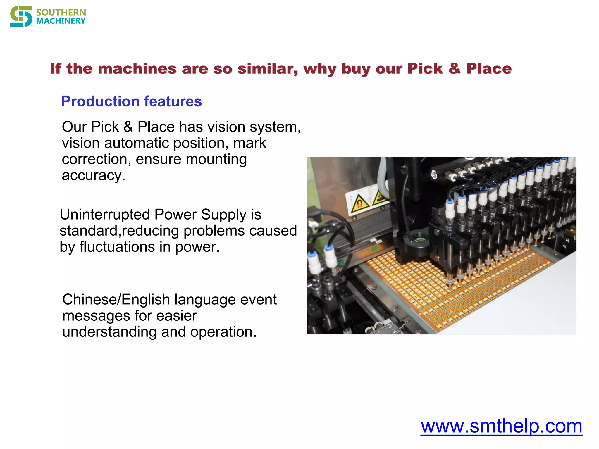 If the machines are so similar, why buyIf the machines are so similar, why buy our Pick & Placeour Pick & Place
www.smthelp.com
Production features
Our Pick & Place has vision system,
vision automatic position, mark
correction, ensure mounting
accuracy.
Uninterrupted Power Supply is
standard,reducing problems caused
by fluctuations in power.
Chinese/English language event
messages for easier
understanding and operation.
 