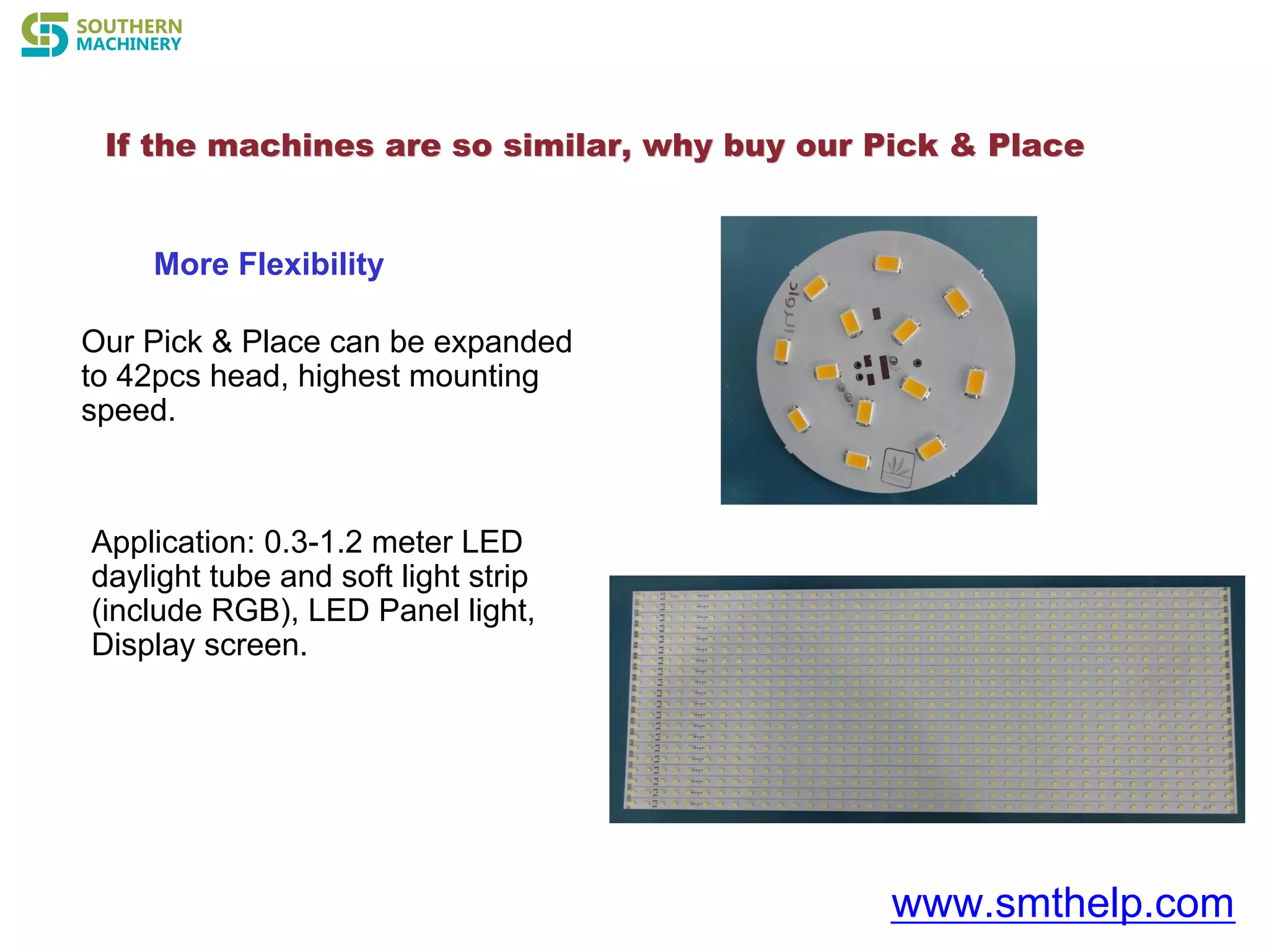If the machines are so similar, why buyIf the machines are so similar, why buy our Pick & Placeour Pick & Place
www.smthelp.com
More Flexibility
Our Pick & Place can be expanded
to 42pcs head, highest mounting
speed.
Application: 0.3-1.2 meter LED
daylight tube and soft light strip
(include RGB), LED Panel light,
Display screen.
 
