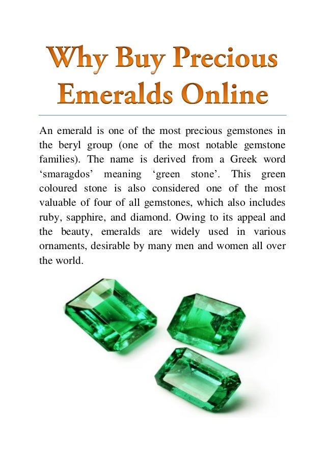 An emerald is one of the most precious gemstones in
the beryl group (one of the most notable gemstone
families). The name is derived from a Greek word
‘smaragdos’ meaning ‘green stone’. This green
coloured stone is also considered one of the most
valuable of four of all gemstones, which also includes
ruby, sapphire, and diamond. Owing to its appeal and
the beauty, emeralds are widely used in various
ornaments, desirable by many men and women all over
the world.
 