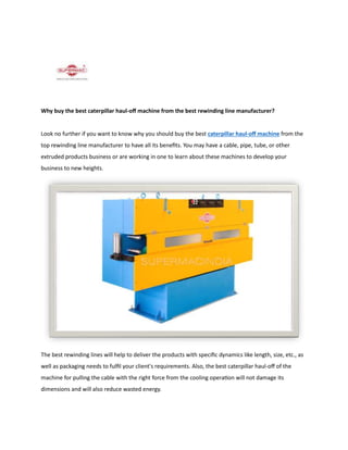 Why buy the best caterpillar haul-off machine from the best rewinding line manufacturer?
Look no further if you want to know why you should buy the best caterpillar haul-off machine from the
top rewinding line manufacturer to have all its benefits. You may have a cable, pipe, tube, or other
extruded products business or are working in one to learn about these machines to develop your
business to new heights.
The best rewinding lines will help to deliver the products with specific dynamics like length, size, etc., as
well as packaging needs to fulfil your client's requirements. Also, the best caterpillar haul-off of the
machine for pulling the cable with the right force from the cooling operation will not damage its
dimensions and will also reduce wasted energy.
 