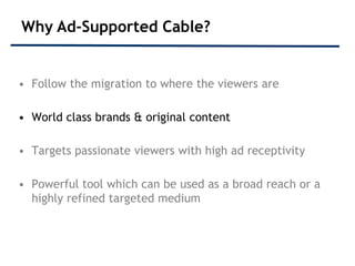 Why Ad-Supported Cable?


• Follow the migration to where the viewers are

• World class brands & original content

• Targets passionate viewers with high ad receptivity

• Powerful tool which can be used as a broad reach or a
  highly refined targeted medium
 