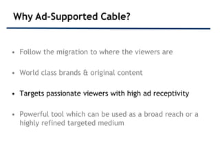 Why Ad-Supported Cable?


• Follow the migration to where the viewers are

• World class brands & original content

• Targets passionate viewers with high ad receptivity

• Powerful tool which can be used as a broad reach or a
  highly refined targeted medium
 