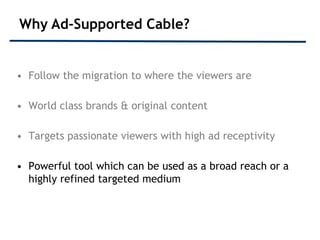 Why Ad-Supported Cable?


• Follow the migration to where the viewers are

• World class brands & original content

• Targets passionate viewers with high ad receptivity

• Powerful tool which can be used as a broad reach or a
  highly refined targeted medium
 