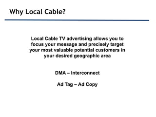 Why Local Cable?


      Local Cable TV advertising allows you to
      focus your message and precisely target
     your most valuable potential customers in
           your desired geographic area


               DMA – Interconnect

                Ad Tag – Ad Copy
 