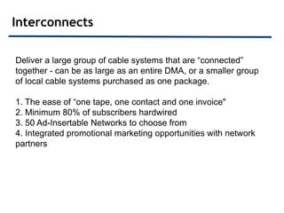 Interconnects

Deliver a large group of cable systems that are “connected”
together - can be as large as an entire DMA, or a smaller group
of local cable systems purchased as one package.

1. The ease of “one tape, one contact and one invoice"
2. Minimum 80% of subscribers hardwired
3. 50 Ad-Insertable Networks to choose from
4. Integrated promotional marketing opportunities with network
partners
 