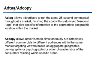 Adtag/Adcopy

Adtag allows advertisers to run the same 25-second commercial
throughout a market, finishing the spot with customized 5-second
“tags” that give specific information to the appropriate geographic
location within the market.


Adcopy allows advertisers to simultaneously run completely
different commercials to different audiences within the same
market targeting viewers based on aggregate geographic,
demographic or psychographic or other characteristics of the
consumers residing within specific areas.
 