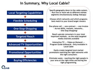 In Summary, Why Local Cable?
                               Specify geography down to the cable system.
Local Targeting Capabilities    - Run two or more ads to different market
                                 segments simultaneously (Adtag /Adcopy)

                               Choose which networks and which programs
    Flexible Scheduling         best match to your brand target viewers

                               One phone call - - one contract - - one invoice
    One-Stop-Shopping               – Across MSOs, markets, networks…
                                           – One Stop Shopping!
                                   Reach upscale consumers in your most
      Targeted Reach             important markets… on the most targeted
                                         media channels available
                                   Interactive TV - - Video-on-Demand - -
Advanced TV Opportunities       Program Guide billboards – Only Available in
                                                Local Cable
                                   Easily create targeted local market
Promotional Opportunities      promotions matching the right networks with
                                           the right consumers
                               Eliminate waste – reaching the right people in
    Buying Efficiencies         your area at the right times and during the
                                            right programming.
 