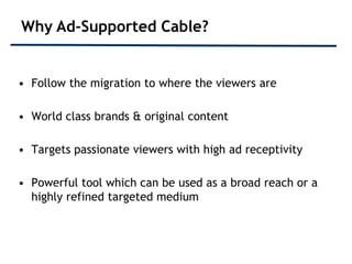 Why Ad-Supported Cable?


• Follow the migration to where the viewers are

• World class brands & original content

• Targets passionate viewers with high ad receptivity

• Powerful tool which can be used as a broad reach or a
  highly refined targeted medium
 